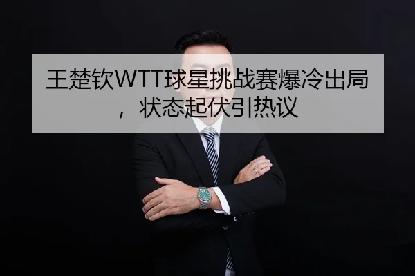 王楚钦WTT球星挑战赛爆冷出局，状态起伏引热议